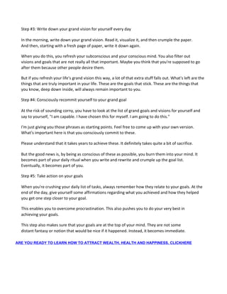 Step #3: Write down your grand vision for yourself every day
In the morning, write down your grand vision. Read it, visualize it, and then crumple the paper.
And then, starting with a fresh page of paper, write it down again.
When you do this, you refresh your subconscious and your conscious mind. You also filter out
visions and goals that are not really all that important. Maybe you think that you're supposed to go
after them because other people desire them.
But if you refresh your life's grand vision this way, a lot of that extra stuff falls out. What's left are the
things that are truly important in your life. These are the goals that stick. These are the things that
you know, deep down inside, will always remain important to you.
Step #4: Consciously recommit yourself to your grand goal
At the risk of sounding corny, you have to look at the list of grand goals and visions for yourself and
say to yourself, "I am capable. I have chosen this for myself. I am going to do this."
I'm just giving you those phrases as starting points. Feel free to come up with your own version.
What's important here is that you consciously commit to these.
Please understand that it takes years to achieve these. It definitely takes quite a bit of sacrifice.
But the good news is, by being as conscious of these as possible, you burn them into your mind. It
becomes part of your daily ritual when you write and rewrite and crumple up the goal list.
Eventually, it becomes part of you.
Step #5: Take action on your goals
When you're crushing your daily list of tasks, always remember how they relate to your goals. At the
end of the day, give yourself some affirmations regarding what you achieved and how they helped
you get one step closer to your goal.
This enables you to overcome procrastination. This also pushes you to do your very best in
achieving your goals.
This step also makes sure that your goals are at the top of your mind. They are not some
distant fantasy or notion that would be nice if it happened. Instead, it becomes immediate.
ARE YOU READY TO LEARN HOW TO ATTRACT WEALTH, HEALTH AND HAPPINESS, CLICKHERE
 