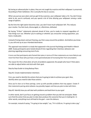 By having an advanced plan in place, they are not caught by surprise and their willpower is preserved.
According to Peter Gollwitzer, this is actually the key to success.
When you pursue your plans and you get hit by surprises, your willpower takes a hit. You don't know
what to do, you're confused, and you spend a lot of time diluting your willpower among a wide
range of options.
By the time the right option becomes clear, you don't have much willpower left. This reduces
your resolve. You feel stuck, discouraged, or, oftentimes, defeated.
By having "if-then" statements planned ahead of time, you're ready to respond regardless of
how things turn out. Whether you're waiting or whether you encounter strong opposition, you
have a ready plan.
Instead of losing steam and just freezing, you find a way around the problem. And before you know
it, you still end up at your intended destination.
This approach was tested in a study that appeared in the journal Psychology and Health in March
2009. Study participants were tested ahead of time regarding their intention, behavior and
planning regarding consuming more fruits.
It turns out that participants who framed their plans in terms of if-then statements are more likely to eat
more fruit than those who just have a more generalized plan of increasing their fruit consumption.
The reason for this is that when all sorts of problems appeared, the people who have if-then plans
are able to adjust better and stick with their goal.
Step by Step Guide to Using Backup Plans
Step #1: Create implementation intentions
First, you need to identify the actions that you're going to take to achieve your goal. Also,
identify when you need to take those actions.
Once you're clear as to these pairings, come up with possible problems that may appear. Create if-
then statements pairing what setbacks may possibly happen and how you plan to deal with them.
Step #2: Identify how you will deal with problems and lead them to your goal
In other words, don't just focus on getting around a problem that you did not anticipate. Make
sure that the action that you plan to take does produce the outcome that you're looking for. In
other words, everything must still lead to the goal – even the detours.
For example, instead of saying, "I'm going to lose weight," say, "If it is 6:00 am, I'm going to take a jog."
 