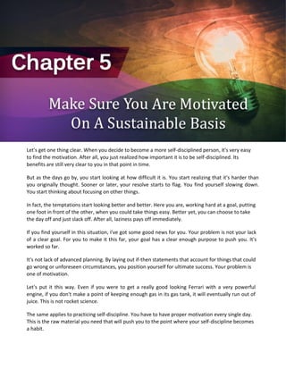 Let's get one thing clear. When you decide to become a more self-disciplined person, it's very easy
to find the motivation. After all, you just realized how important it is to be self-disciplined. Its
benefits are still very clear to you in that point in time.
But as the days go by, you start looking at how difficult it is. You start realizing that it's harder than
you originally thought. Sooner or later, your resolve starts to flag. You find yourself slowing down.
You start thinking about focusing on other things.
In fact, the temptations start looking better and better. Here you are, working hard at a goal, putting
one foot in front of the other, when you could take things easy. Better yet, you can choose to take
the day off and just slack off. After all, laziness pays off immediately.
If you find yourself in this situation, I've got some good news for you. Your problem is not your lack
of a clear goal. For you to make it this far, your goal has a clear enough purpose to push you. It's
worked so far.
It's not lack of advanced planning. By laying out if-then statements that account for things that could
go wrong or unforeseen circumstances, you position yourself for ultimate success. Your problem is
one of motivation.
Let's put it this way. Even if you were to get a really good looking Ferrari with a very powerful
engine, if you don't make a point of keeping enough gas in its gas tank, it will eventually run out of
juice. This is not rocket science.
The same applies to practicing self-discipline. You have to have proper motivation every single day.
This is the raw material you need that will push you to the point where your self-discipline becomes
a habit.
 