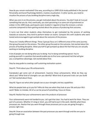 How do you remain motivated? One way, according to a 1999 UCLA study published in the journal
Personality and Social Psychology Bulletin, involves visualization. In other words, you need to
visualize the process of you building discipline every single day.
When you zero in on the process, you get motivated about the process. You don't look at it as just
something that you do. And, eventually, you start perceiving it as some sort of punishment or
ordeal. In this 1999 study, participants were studied in regards to how the envision a certain
outcome compared to them getting excited about the process of producing that outcome.
It turns out that when students allow themselves to get motivated by the process of working
towards an outcome, they tend to perform better on exams. Compare this with students who were
tested and encouraged to get excited about the outcome of the process.
These are 2 totally different things. These 2 groups focus on 2 different areas of the same journey.
One group focused on the process. The other group focused on the outcome. Get excited about the
process of building discipline. Allow yourself to get pumped up about the fact that you are actually
working on building discipline.
A lot of people are not doing what you're doing. You're doing something special. You're
putting yourself in a position that would enable you to fine tune a personal trait that will give
you a competitive advantage. Get excited about that.
Step by step guide to creating a self sustaining motivation system
Step #1: Think about your life achievements
Everybody's got some sort of achievement. Examine those achievements. What do they say
about you? What kind of strengths can you identify? What kind of personal traits can you build
on? Get excited about those.
Step #2: Figure out what other people see as your strengths and key capabilities
What do people look up to you for? Who do they see when they look at your life and your life's
work? Make no mistake. All of us can be proud of something. Focus on those.
Step #3: Realize that your achievements were the products of processes
Your achievements were not handed to you. Let's get that clear. You had to work for them. They are
part of a process. Whether it's long or short, you still had to put in the work. Identify what those
processes are. Realize that you went through those processes just as you are going through a
process right now.
Step #4: Draw an association between the past processes you went through and the one you're
going through now
 