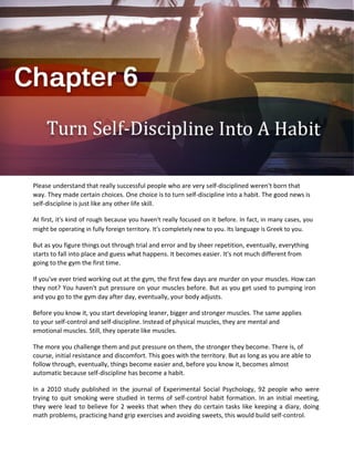 Please understand that really successful people who are very self-disciplined weren't born that
way. They made certain choices. One choice is to turn self-discipline into a habit. The good news is
self-discipline is just like any other life skill.
At first, it's kind of rough because you haven't really focused on it before. In fact, in many cases, you
might be operating in fully foreign territory. It's completely new to you. Its language is Greek to you.
But as you figure things out through trial and error and by sheer repetition, eventually, everything
starts to fall into place and guess what happens. It becomes easier. It's not much different from
going to the gym the first time.
If you've ever tried working out at the gym, the first few days are murder on your muscles. How can
they not? You haven't put pressure on your muscles before. But as you get used to pumping iron
and you go to the gym day after day, eventually, your body adjusts.
Before you know it, you start developing leaner, bigger and stronger muscles. The same applies
to your self-control and self-discipline. Instead of physical muscles, they are mental and
emotional muscles. Still, they operate like muscles.
The more you challenge them and put pressure on them, the stronger they become. There is, of
course, initial resistance and discomfort. This goes with the territory. But as long as you are able to
follow through, eventually, things become easier and, before you know it, becomes almost
automatic because self-discipline has become a habit.
In a 2010 study published in the journal of Experimental Social Psychology, 92 people who were
trying to quit smoking were studied in terms of self-control habit formation. In an initial meeting,
they were lead to believe for 2 weeks that when they do certain tasks like keeping a diary, doing
math problems, practicing hand grip exercises and avoiding sweets, this would build self-control.
 