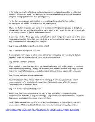 In the first group involving hand grip and sweet avoidance, participants were told to inhibit their
behaviors, feelings and urges. They were told to eat as little sweet foods as possible. They were
also given hand grips to exercise their gripping power.
For the diary group, people were just told to keep a diary of any acts of self-control they
did throughout the period. This was actually the control group.
It turns out that when people were assigned to practices involving resisting sweets or doing hand
grip exercises, they are more likely to achieve higher levels of self-control. In other words, small acts
of self-control can lead to greater overall self-discipline.
It becomes a habit. When you apply self-control to small things, they scale up to the larger
challenges in your life. Don't think that a little bit of self-control in one area of your life will, in no
way, spill over to other areas of your life. They do.
Step by step guide to turning self-control into a habit
Step #1: Focus on getting small stuff done
If, for example, you're trying to adopt a new habit of always knocking out your daily to-do lists,
focus first on getting small stuff done. Focus on the ministerial stuff.
Step #2: Scale up once it gets easy
When you look at your daily tasks, there are always low hanging fruit. Make it a point to habitually
eliminate those day after day. Once you've reached a point where it becomes easy for you to take
care of low hanging fruit, scale up to tasks that take a lot more time or require more willpower.
Step #3: Keep scaling up when things get easy
You will notice something strange when you're scaling up. It turns out you achieve a certain
momentum and you're able to handle more things. Pay close attention when this happens.
Compare yourself to when you began.
Step #4: Get your if-then statements ready
Always have your if-then statements at the back of your mind when it comes to intention
implementation. A little bit of preparation can go a long way because life can throw you curve balls.
Be prepared for disappointments and circumvent them.
There's always a work around. So focus on the workaround and you'd be surprised as to how much
you can achieve. The best part to all of this is your momentum builds up very quickly over time.
ARE YOU READY TO LEARN HOW TO ATTRACT WEALTH, HEALTH AND HAPPINESS CLICKHERE
 