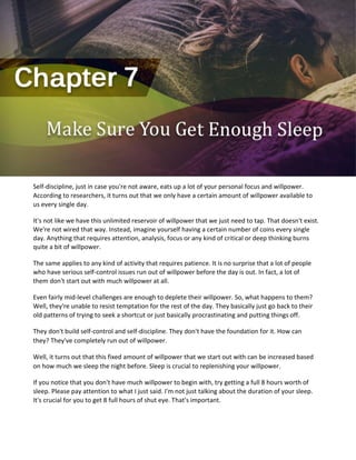 Self-discipline, just in case you're not aware, eats up a lot of your personal focus and willpower.
According to researchers, it turns out that we only have a certain amount of willpower available to
us every single day.
It's not like we have this unlimited reservoir of willpower that we just need to tap. That doesn't exist.
We're not wired that way. Instead, imagine yourself having a certain number of coins every single
day. Anything that requires attention, analysis, focus or any kind of critical or deep thinking burns
quite a bit of willpower.
The same applies to any kind of activity that requires patience. It is no surprise that a lot of people
who have serious self-control issues run out of willpower before the day is out. In fact, a lot of
them don't start out with much willpower at all.
Even fairly mid-level challenges are enough to deplete their willpower. So, what happens to them?
Well, they're unable to resist temptation for the rest of the day. They basically just go back to their
old patterns of trying to seek a shortcut or just basically procrastinating and putting things off.
They don't build self-control and self-discipline. They don't have the foundation for it. How can
they? They've completely run out of willpower.
Well, it turns out that this fixed amount of willpower that we start out with can be increased based
on how much we sleep the night before. Sleep is crucial to replenishing your willpower.
If you notice that you don't have much willpower to begin with, try getting a full 8 hours worth of
sleep. Please pay attention to what I just said. I'm not just talking about the duration of your sleep.
It's crucial for you to get 8 full hours of shut eye. That's important.
 