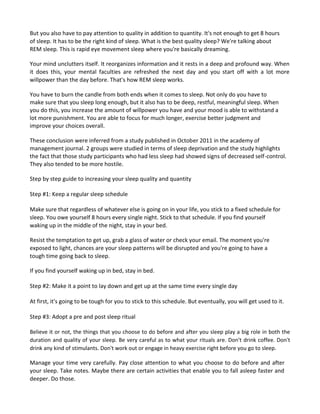 But you also have to pay attention to quality in addition to quantity. It's not enough to get 8 hours
of sleep. It has to be the right kind of sleep. What is the best quality sleep? We're talking about
REM sleep. This is rapid eye movement sleep where you're basically dreaming.
Your mind unclutters itself. It reorganizes information and it rests in a deep and profound way. When
it does this, your mental faculties are refreshed the next day and you start off with a lot more
willpower than the day before. That's how REM sleep works.
You have to burn the candle from both ends when it comes to sleep. Not only do you have to
make sure that you sleep long enough, but it also has to be deep, restful, meaningful sleep. When
you do this, you increase the amount of willpower you have and your mood is able to withstand a
lot more punishment. You are able to focus for much longer, exercise better judgment and
improve your choices overall.
These conclusion were inferred from a study published in October 2011 in the academy of
management journal. 2 groups were studied in terms of sleep deprivation and the study highlights
the fact that those study participants who had less sleep had showed signs of decreased self-control.
They also tended to be more hostile.
Step by step guide to increasing your sleep quality and quantity
Step #1: Keep a regular sleep schedule
Make sure that regardless of whatever else is going on in your life, you stick to a fixed schedule for
sleep. You owe yourself 8 hours every single night. Stick to that schedule. If you find yourself
waking up in the middle of the night, stay in your bed.
Resist the temptation to get up, grab a glass of water or check your email. The moment you're
exposed to light, chances are your sleep patterns will be disrupted and you're going to have a
tough time going back to sleep.
If you find yourself waking up in bed, stay in bed.
Step #2: Make it a point to lay down and get up at the same time every single day
At first, it's going to be tough for you to stick to this schedule. But eventually, you will get used to it.
Step #3: Adopt a pre and post sleep ritual
Believe it or not, the things that you choose to do before and after you sleep play a big role in both the
duration and quality of your sleep. Be very careful as to what your rituals are. Don't drink coffee. Don't
drink any kind of stimulants. Don't work out or engage in heavy exercise right before you go to sleep.
Manage your time very carefully. Pay close attention to what you choose to do before and after
your sleep. Take notes. Maybe there are certain activities that enable you to fall asleep faster and
deeper. Do those.
 
