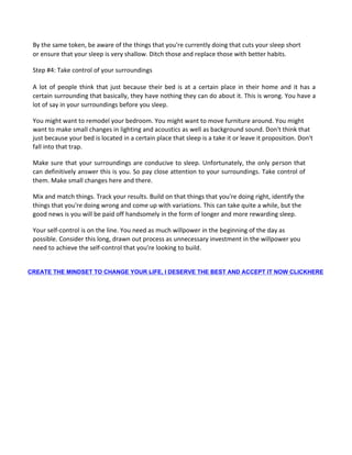 By the same token, be aware of the things that you're currently doing that cuts your sleep short
or ensure that your sleep is very shallow. Ditch those and replace those with better habits.
Step #4: Take control of your surroundings
A lot of people think that just because their bed is at a certain place in their home and it has a
certain surrounding that basically, they have nothing they can do about it. This is wrong. You have a
lot of say in your surroundings before you sleep.
You might want to remodel your bedroom. You might want to move furniture around. You might
want to make small changes in lighting and acoustics as well as background sound. Don't think that
just because your bed is located in a certain place that sleep is a take it or leave it proposition. Don't
fall into that trap.
Make sure that your surroundings are conducive to sleep. Unfortunately, the only person that
can definitively answer this is you. So pay close attention to your surroundings. Take control of
them. Make small changes here and there.
Mix and match things. Track your results. Build on that things that you're doing right, identify the
things that you're doing wrong and come up with variations. This can take quite a while, but the
good news is you will be paid off handsomely in the form of longer and more rewarding sleep.
Your self-control is on the line. You need as much willpower in the beginning of the day as
possible. Consider this long, drawn out process as unnecessary investment in the willpower you
need to achieve the self-control that you're looking to build.
CREATE THE MINDSET TO CHANGE YOUR LIFE, I DESERVE THE BEST AND ACCEPT IT NOW CLICKHERE
 