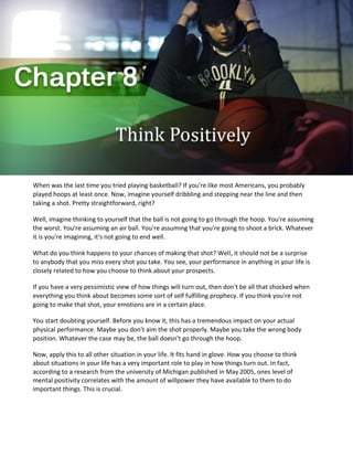 When was the last time you tried playing basketball? If you're like most Americans, you probably
played hoops at least once. Now, imagine yourself dribbling and stepping near the line and then
taking a shot. Pretty straightforward, right?
Well, imagine thinking to yourself that the ball is not going to go through the hoop. You're assuming
the worst. You're assuming an air ball. You're assuming that you're going to shoot a brick. Whatever
it is you're imagining, it's not going to end well.
What do you think happens to your chances of making that shot? Well, it should not be a surprise
to anybody that you miss every shot you take. You see, your performance in anything in your life is
closely related to how you choose to think about your prospects.
If you have a very pessimistic view of how things will turn out, then don't be all that shocked when
everything you think about becomes some sort of self fulfilling prophecy. If you think you're not
going to make that shot, your emotions are in a certain place.
You start doubting yourself. Before you know it, this has a tremendous impact on your actual
physical performance. Maybe you don't aim the shot properly. Maybe you take the wrong body
position. Whatever the case may be, the ball doesn't go through the hoop.
Now, apply this to all other situation in your life. It fits hand in glove. How you choose to think
about situations in your life has a very important role to play in how things turn out. In fact,
according to a research from the university of Michigan published in May 2005, ones level of
mental positivity correlates with the amount of willpower they have available to them to do
important things. This is crucial.
 