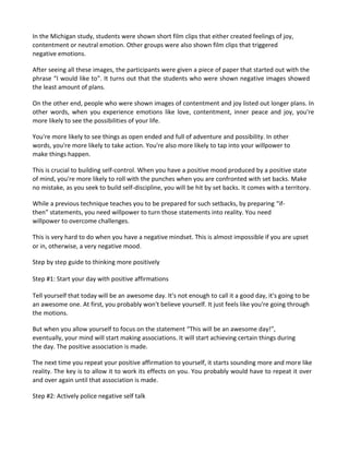 In the Michigan study, students were shown short film clips that either created feelings of joy,
contentment or neutral emotion. Other groups were also shown film clips that triggered
negative emotions.
After seeing all these images, the participants were given a piece of paper that started out with the
phrase “I would like to”. It turns out that the students who were shown negative images showed
the least amount of plans.
On the other end, people who were shown images of contentment and joy listed out longer plans. In
other words, when you experience emotions like love, contentment, inner peace and joy, you're
more likely to see the possibilities of your life.
You're more likely to see things as open ended and full of adventure and possibility. In other
words, you're more likely to take action. You're also more likely to tap into your willpower to
make things happen.
This is crucial to building self-control. When you have a positive mood produced by a positive state
of mind, you're more likely to roll with the punches when you are confronted with set backs. Make
no mistake, as you seek to build self-discipline, you will be hit by set backs. It comes with a territory.
While a previous technique teaches you to be prepared for such setbacks, by preparing “if-
then” statements, you need willpower to turn those statements into reality. You need
willpower to overcome challenges.
This is very hard to do when you have a negative mindset. This is almost impossible if you are upset
or in, otherwise, a very negative mood.
Step by step guide to thinking more positively
Step #1: Start your day with positive affirmations
Tell yourself that today will be an awesome day. It's not enough to call it a good day, it's going to be
an awesome one. At first, you probably won't believe yourself. It just feels like you're going through
the motions.
But when you allow yourself to focus on the statement “This will be an awesome day!”,
eventually, your mind will start making associations. It will start achieving certain things during
the day. The positive association is made.
The next time you repeat your positive affirmation to yourself, it starts sounding more and more like
reality. The key is to allow it to work its effects on you. You probably would have to repeat it over
and over again until that association is made.
Step #2: Actively police negative self talk
 