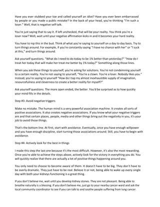 Have you ever stubbed your toe and called yourself an idiot? Have you ever been embarrassed
by people or you made a public mistake? In the back of your head, you're thinking “I'm such a
loser.” Well, that is negative self talk.
You're just saying that to say it. If left unchecked, that will be your reality. You think you're a
loser now? Well, wait until your negative affirmation kicks in and it becomes your hard reality.
You have to nip this in the bud. Think of what you're saying to yourself on a day to day basis. Try to
turn things around. For example, if you're constantly saying “I have no chance with her” or “I suck
at this,” and turn things around.
Ask yourself questions. “What do I need to do today to be 1% better than yesterday?” “How do I
treat her today that will make her treat me better by 1% today?” Something along those lines.
When you ask these things to yourself, you're asking for solutions. You're not condemning yourself
to a certain reality. You're not saying to yourself, “You're a clown. You're a loser. Nobody likes you.”
Instead, you're saying to yourself “How do I tap my almost inexhaustible supply of imagination,
resourcefulness and cleverness to create a better reality for myself?”
Ask yourself questions. The more open ended, the better. You'd be surprised as to how quickly
your mind fills in the details.
Step #3: Avoid negative triggers
Make no mistake. The human mind is a very powerful association machine. It creates all sorts of
positive associations. It also creates negative associations. If you know what your negative triggers
are and that certain places, people, media and other things bring out the negativity in you, it's your
job to avoid those things.
That's the bottom line. At first, start with avoidance. Eventually, once you have enough willpower
and you have enough discipline, start turning those associations around. Still, you have to begin with
avoidance.
Step #4: Actively look for the best in things
I made this step the last one because it's the most difficult. However, it's also the most rewarding.
Once you're able to achieve the steps above, actively look for the victory in everything you do. You
will quickly realize that there are actually a lot of positive things happening around you.
You only need to choose to become aware of them. It doesn't have to be big. They don't have to
be overly dramatic. They just have to be real. Believe it or not, being able to wake up every single
day with both your kidneys functioning is a great thing.
If you don't believe me, wait until you develop kidney stones. They are not pleasant. Being able to
breathe naturally is a blessing. If you don't believe me, just go to your nearby cancer ward and ask the
local community coordinator to see if you can talk to and soothe people suffering from lung cancer.
 