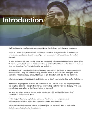 My friend Kevin is one of the smartest people I know, hands down. Nobody even comes close.
I went to a pretty good, highly ranked university in California. In my close circle of friends, Kevin
outshone everybody else. It's as if he can figure out complicated math equations at the back of
his head.
In fact, one time, we were talking about the Heisenberg Uncertainty Principle while eating pizza.
There I was, completely stumped about this theory, and my friend Kevin broke it down in between
bites of a slice pizza. That's how brilliant he was and still is.
Kevin was so sharp that he only needed to show up in class once, and that is to take roll so that the
professor doesn't drop him on the first day, and he’d refuse to go to the class ever again. When
exam time rolls around, you can count on Kevin to get at least an A. He did this like clockwork.
In fact, in many cases, he got awards and honors and he didn't even have to show up for the lectures.
I remember laughing when he asked me for any notes that I had for a class he completely ditched. I
was laughing because I thought that he was just wasting his time. How can this guy ever pass,
much less get an A, when he didn't even bother to show up?
Boy, was I surprised when the guy got better grades than I did. And he didn't cheat. That's
how talented Kevin was and still is.
But Kevin, just like most people, has a weakness. We all have our own peculiar and
particular shortcoming. It comes with the territory. Kevin is no exception.
His problem was self-discipline. He had a Ferrari engine, but he did not want to drive it in a
disciplined, methodical and systematic way.
 