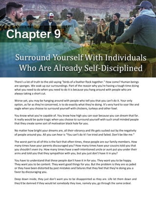 There's a lot of truth to the old saying “birds of a feather flock together.” How come? Human beings
are sponges. We soak up our surroundings. Part of the reason why you're having a tough time doing
what you need to do when you need to do it is because you hang around with people who are
always taking a short cut.
Worse yet, you may be hanging around with people who tell you that you can't do it. Your only
option, as far as they're concerned, is to do exactly what they're doing. It's very hard to soar like and
eagle when you choose to surround yourself with chickens, turkeys and other fowl.
You know what you're capable of. You know how high you can soar because you can dream that far.
It really would be quite tragic when you choose to surround yourself with such small minded people
that they create some sort of motivation black hole for you.
No matter how bright your dreams are, all their vibrancy and life gets sucked out by the negativity
of people around you. All you can hear is “You can't do it! I've tried and failed. Don't be like me.”
The worst part to all of this is the fact that often times, these people are our family members. How
many times have your parents discouraged you? How many times have your cousins told you that
you shouldn't even try. How many times have a well-intentioned uncle or aunt put you under their
arms and told you that they sympathize with you, but you just don't have it in you?
You have to understand that these people don't have it in for you. They want you to be happy.
They want you to be content. They want good things for you. But the problem is they are so jaded
or they have been distorted by past mistakes and failures that they feel that they're doing you a
favor by discouraging you.
Deep down inside, they just don't want you to be disappointed as they are. Life let them down and
they'd be damned if they would let somebody they love, namely you, go through the same ordeal.
 
