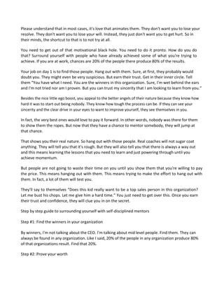 Please understand that in most cases, it's love that animates them. They don't want you to lose your
resolve. They don't want you to lose your will. Instead, they just don't want you to get hurt. So in
their minds, the shortcut to that is to not try at all.
You need to get out of that motivational black hole. You need to do it pronto. How do you do
that? Surround yourself with people who have already achieved some of what you're trying to
achieve. If you are at work, chances are 20% of the people there produce 80% of the results.
Your job on day 1 is to find those people. Hang out with them. Sure, at first, they probably would
doubt you. They might even be very suspicious. But earn their trust. Get in their inner circle. Tell
them “You have what I need. You are the winners in this organization. Sure, I'm wet behind the ears
and I'm not tried nor am I proven. But you can trust my sincerity that I am looking to learn from you.”
Besides the nice little ego boost, you appeal to the better angels of their nature because they know how
hard it was to start out being nobody. They know how tough the process can be. If they can see your
sincerity and the clear drive in your eyes to want to improve yourself, they see themselves in you.
In fact, the very best ones would love to pay it forward. In other words, nobody was there for them
to show them the ropes. But now that they have a chance to mentor somebody, they will jump at
that chance.
That shows you their real nature. So hang out with those people. Real coaches will not sugar coat
anything. They will tell you that it's rough. But they will also tell you that there is always a way out
and this means learning the lessons that you need to learn and just powering through until you
achieve momentum.
But people are not going to waste their time on you until you show them that you're willing to pay
the price. This means hanging out with them. This means trying to make the effort to hang out with
them. In fact, a lot of them will test you.
They'll say to themselves “Does this kid really want to be a top sales person in this organization?
Let me bust his chops. Let me give him a hard time.” You just need to get over this. Once you earn
their trust and confidence, they will clue you in on the secret.
Step by step guide to surrounding yourself with self-disciplined mentors
Step #1: Find the winners in your organization
By winners, I'm not talking about the CEO. I'm talking about mid level people. Find them. They can
always be found in any organization. Like I said, 20% of the people in any organization produce 80%
of that organizations result. Find that 20%.
Step #2: Prove your worth
 