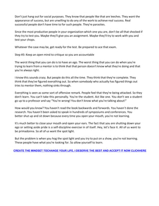 Don't just hang out for social purposes. They know that people like that are leeches. They want the
appearance of success, but are unwilling to do any of the work to achieve real success. Real
successful people don't have time to for such people. They're parasites.
Since the most productive people in your organization which one you are, don't be all that shocked if
they try to test you. Maybe they'll give you an assignment. Maybe they'll try to work with you and
test your chops.
Whatever the case may be, get ready for the test. Be prepared to ace that exam.
Step #3: Keep an open mind to critique so you are accountable
The worst thing that you can do is to have an ego. The worst thing that you can do when you're
trying to learn from a mentor is to think that that person doesn't know what they're doing and that
you're always right.
I know this sounds crazy. But people do this all the time. They think that they're complete. They
think that they've figured everything out. So when somebody who actually has figured things out
tries to mentor them, nothing sinks through.
Everything is seen as some sort of offensive remark. People feel that they're being attacked. So they
don't learn. You can't take this personally. You're the student. Act like one. You don't see a student
go up to a professor and say “You're wrong! You don't know what you're talking about!”
How would you know? You haven't read the book backwards and forwards. You haven't done the
research. You haven't been asked to speak in hundreds of symposiums and conferences. You
better shut up and sit down because every time you open your mouth, you're not learning.
It's much better to close your mouth and open your ears. The fact that you are shutting down your
ego or setting aside pride is a self-discipline exercise in of itself. Hey, let's face it. All of us want to
be primadonna. So all of us want the spot light.
But the problem is when you hog the spot light and you try to put on a show, you're not learning.
These people have what you're looking for. So allow yourself to learn.
CREATE THE MINDSET TOCHANGE YOUR LIFE, I DESERVE THE BEST AND ACCEPT IT NOW CLICKHERE
 