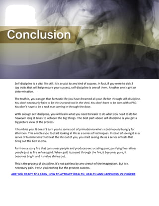Self-discipline is a vital life skill. It is crucial to any kind of success. In fact, if you were to pick 3
top traits that will help ensure your success, self-discipline is one of them. Another one is grit or
determination.
The truth is, you can get that fantastic life you have dreamed all your life for through self-discipline.
You don't necessarily have to be the sharpest tool in the shed. You don't have to be born with a PhD.
You don't have to be a rock star coming in through the door.
With enough self-discipline, you will learn what you need to learn to do what you need to do for
however long it takes to achieve the big things. The best part about self-discipline is you get a
big picture view of the process.
It humbles you. It doesn't turn you to some sort of primadonna who is continuously hungry for
attention. This enables you to start looking at life as a series of techniques. Instead of seeing it as a
series of humiliations that beat the life out of you, you start seeing life as a series of tests that
bring out the best in you.
Far from a scary fire that consumes people and produces excruciating pain, purifying fire refines
people just as fire refines gold. When gold is passed through the fire, it becomes pure, it
becomes bright and its value shines out.
This is the process of discipline. It's not painless by any stretch of the imagination. But it is
necessary pain. I wish you nothing but the greatest success.
ARE YOU READY TO LEARN, HOW TO ATTRACT WEALTH, HEALTH AND HAPPINESS, CLICKHERE
 