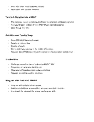 - Track how often you stick to the process
- Associate it with positive emotions
Turn Self-Discipline into a HABIT
- The more you repeat something, the higher the chance it will become a habit
- Find your triggers and select your HABITUAL disciplined response
- Scale this up over time
Get 8 Hours of Quality Sleep
- Sleep RECHARGES your will power
- Adopt a pre-sleep ritual
- Stick to schedule
- Stay in bed if you wake up in the middle of the night
- Focus on QUALITY (deep or REM) sleep once you have duration locked down
Stay Positive
- Challenge yourself to always look on the BRIGHT SIDE
- Focus more on what you stand to gain
- Allow yourself to get pumped up by possibilities
- Focus on overriding negative emotions
Hang out with the RIGHT PEOPLE
- Hang out with self-disciplined people
- Ask them to hold you accountable – set up accountability buddies
- You absorb the values of the people you hang out with
 