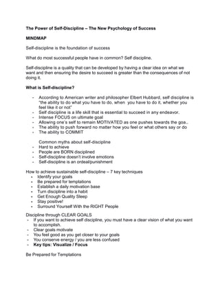 The Power of Self-Discipline – The New Psychology of Success
MINDMAP
Self-discipline is the foundation of success
What do most successful people have in common? Self discipline.
Self-discipline is a quality that can be developed by having a clear idea on what we
want and then ensuring the desire to succeed is greater than the consequences of not
doing it.
What is Self-discipline?
- According to American writer and philosopher Elbert Hubbard, self discipline is
“the ability to do what you have to do, when you have to do it, whether you
feel like it or not”
- Self discipline is a life skill that is essential to succeed in any endeavor.
- Intense FOCUS on ultimate goal
- Allowing one’s self to remain MOTIVATED as one pushes towards the goa..
- The ability to push forward no matter how you feel or what others say or do
- The ability to COMMIT
Common myths about self-discipline
- Hard to achieve
- People are BORN disciplined
- Self-discipline doesn’t involve emotions
- Self-discipline is an ordeal/punishment
How to achieve sustainable self-discipline – 7 key techniques
- Identify your goals
- Be prepared for temptations
- Establish a daily motivation base
- Turn discipline into a habit
- Get Enough Quality Sleep
- Stay positive!
- Surround Yourself With the RIGHT People
Discipline through CLEAR GOALS
- If you want to achieve self discipline, you must have a clear vision of what you want
to accomplish.
- Clear goals motivate
- You feel good as you get closer to your goals
- You conserve energy / you are less confused
- Key tips: Visualize / Focus
Be Prepared for Temptations
 
