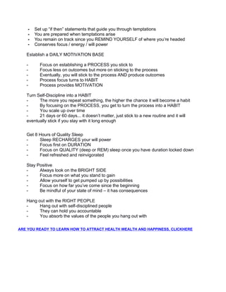 - Set up “if then” statements that guide you through temptations
- You are prepared when temptations arise
- You remain on track since you REMIND YOURSELF of where you’re headed
- Conserves focus / energy / will power
Establish a DAILY MOTIVATION BASE
- Focus on establishing a PROCESS you stick to
- Focus less on outcomes but more on sticking to the process
- Eventually, you will stick to the process AND produce outcomes
- Process focus turns to HABIT
- Process provides MOTIVATION
Turn Self-Discipline into a HABIT
- The more you repeat something, the higher the chance it will become a habit
- By focusing on the PROCESS, you get to turn the process into a HABIT
- You scale up over time
- 21 days or 60 days... it doesn’t matter, just stick to a new routine and it will
eventually stick if you stay with it long enough
Get 8 Hours of Quality Sleep
- Sleep RECHARGES your will power
- Focus first on DURATION
- Focus on QUALITY (deep or REM) sleep once you have duration locked down
- Feel refreshed and reinvigorated
Stay Positive
- Always look on the BRIGHT SIDE
- Focus more on what you stand to gain
- Allow yourself to get pumped up by possibilities
- Focus on how far you’ve come since the beginning
- Be mindful of your state of mind – it has consequences
Hang out with the RIGHT PEOPLE
- Hang out with self-disciplined people
- They can hold you accountable
- You absorb the values of the people you hang out with
ARE YOU READY TO LEARN HOW TO ATTRACT HEALTH WEALTH AND HAPPINESS, CLICKHERE
 