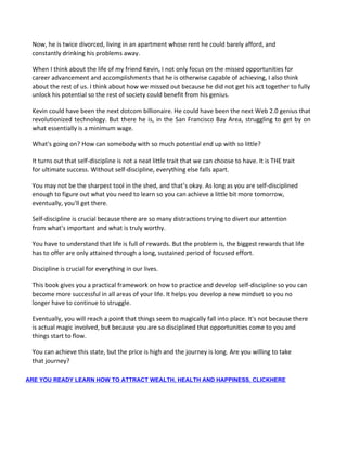Now, he is twice divorced, living in an apartment whose rent he could barely afford, and
constantly drinking his problems away.
When I think about the life of my friend Kevin, I not only focus on the missed opportunities for
career advancement and accomplishments that he is otherwise capable of achieving, I also think
about the rest of us. I think about how we missed out because he did not get his act together to fully
unlock his potential so the rest of society could benefit from his genius.
Kevin could have been the next dotcom billionaire. He could have been the next Web 2.0 genius that
revolutionized technology. But there he is, in the San Francisco Bay Area, struggling to get by on
what essentially is a minimum wage.
What's going on? How can somebody with so much potential end up with so little?
It turns out that self-discipline is not a neat little trait that we can choose to have. It is THE trait
for ultimate success. Without self-discipline, everything else falls apart.
You may not be the sharpest tool in the shed, and that’s okay. As long as you are self-disciplined
enough to figure out what you need to learn so you can achieve a little bit more tomorrow,
eventually, you'll get there.
Self-discipline is crucial because there are so many distractions trying to divert our attention
from what's important and what is truly worthy.
You have to understand that life is full of rewards. But the problem is, the biggest rewards that life
has to offer are only attained through a long, sustained period of focused effort.
Discipline is crucial for everything in our lives.
This book gives you a practical framework on how to practice and develop self-discipline so you can
become more successful in all areas of your life. It helps you develop a new mindset so you no
longer have to continue to struggle.
Eventually, you will reach a point that things seem to magically fall into place. It's not because there
is actual magic involved, but because you are so disciplined that opportunities come to you and
things start to flow.
You can achieve this state, but the price is high and the journey is long. Are you willing to take
that journey?
ARE YOU READY LEARN HOW TO ATTRACT WEALTH, HEALTH AND HAPPINESS, CLICKHERE
 