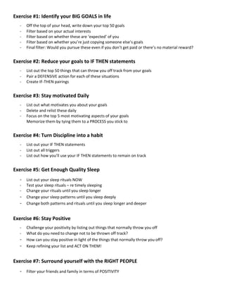 Exercise #1: Identify your BIG GOALS in life
- Off the top of your head, write down your top 50 goals
- Filter based on your actual interests
- Filter based on whether these are ‘expected’ of you
- Filter based on whether you’re just copying someone else’s goals
- Final filter: Would you pursue these even if you don’t get paid or there’s no material reward?
Exercise #2: Reduce your goals to IF THEN statements
- List out the top 50 things that can throw you off track from your goals
- Pair a DEFENSIVE action for each of these situations
- Create IF-THEN pairings
Exercise #3: Stay motivated Daily
- List out what motivates you about your goals
- Delete and relist these daily
- Focus on the top 5 most motivating aspects of your goals
Memorize them by tying them to a PROCESS you stick to
Exercise #4: Turn Discipline into a habit
- List out your IF THEN statements
- List out all triggers
- List out how you’ll use your IF THEN statements to remain on track
Exercise #5: Get Enough Quality Sleep
- List out your sleep rituals NOW
- Test your sleep rituals – re timely sleeping
- Change your rituals until you sleep longer
- Change your sleep patterns until you sleep deeply
- Change both patterns and rituals until you sleep longer and deeper
Exercise #6: Stay Positive
- Challenge your positivity by listing out things that normally throw you off
- What do you need to change not to be thrown off track?
- How can you stay positive in light of the things that normally throw you off?
- Keep refining your list and ACT ON THEM!
Exercise #7: Surround yourself with the RIGHT PEOPLE
- Filter your friends and family in terms of POSITIVITY
 