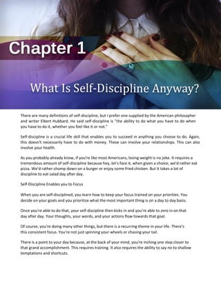 There are many definitions of self-discipline, but I prefer one supplied by the American philosopher
and writer Elbert Hubbard. He said self-discipline is "the ability to do what you have to do when
you have to do it, whether you feel like it or not."
Self-discipline is a crucial life skill that enables you to succeed in anything you choose to do. Again,
this doesn't necessarily have to do with money. These can involve your relationships. This can also
involve your health.
As you probably already know, if you're like most Americans, losing weight is no joke. It requires a
tremendous amount of self-discipline because hey, let's face it, when given a choice, we'd rather eat
pizza. We'd rather chomp down on a burger or enjoy some fried chicken. But it takes a lot of
discipline to eat salad day after day.
Self-Discipline Enables you to Focus
When you are self-disciplined, you learn how to keep your focus trained on your priorities. You
decide on your goals and you prioritize what the most important thing is on a day to day basis.
Once you're able to do that, your self-discipline then kicks in and you're able to zero in on that
day after day. Your thoughts, your words, and your actions flow towards that goal.
Of course, you're doing many other things, but there is a recurring theme in your life. There's
this consistent focus. You're not just spinning your wheels or chasing your tail.
There is a point to your day because, at the back of your mind, you're inching one step closer to
that grand accomplishment. This requires training. It also requires the ability to say no to shallow
temptations and shortcuts.
 