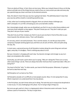 There are plenty of those. In fact, there are too many. When you instead choose to focus on the big
picture and take care of the things that you need to focus on, every action you take and every day
you spend brings you closer and closer to the desired outcome.
Now, this doesn't mean that your journey is going to be faster. This definitely doesn't mean that
your journey will be smooth or everything would be easy.
In fact, when you're working towards a big goal, there are almost always challenges you
didn't anticipate. It's as if life is throwing you one curve ball after another.
But, interestingly enough, when you are disciplined, you find it in you to solve those problems and
overcome those setbacks as they appear. They don't knock you out. They don't make you quit.
They don't rob you of your resolve.
They don't do any of that. Instead, you find it in you to put one foot in front of the other as you
move towards that ultimate victory. That is self-discipline.
It's not sexy, and it's not overly dramatic. This is not the movies. It's not like you have all this
conspiracy of people working against you and there are all sorts of thrills, chills and spills along
the way. No.
In most cases, a personal journey of self-discipline involves doing the same thing over and over
again, every day. It's drudgery. There's nothing sexy about it at all.
But your character is changing with each step. You become stronger and stronger as you turn
down one temptation after another.
Eventually, you will reach a point where you're saying, "Why am I doing this? There are so many
other easier things I can do. There are always that other shortcuts that I could have taken. Why am I
doing this?"
You have to find the "why." In other words, you have to find the purpose. Otherwise, it's going to
be hard to take that next step.
Self-Discipline isn't as Hard as You Think
Self-discipline actually isn't as difficult as most people assume. Now, I'm not saying that it's easy.
What's important is to understand that it has two phases.
In the first phase, you don't know what you're doing. The task that you're trying to be disciplined at
is new to you. It's very challenging at this phase. You're trying to figure things out.
But once you get used to it, there is a tipping point where it becomes easier and easier. You do
achieve a point of momentum. The key is to get there.
 
