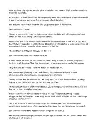 Once you have fully adjusted, self-discipline actually becomes so easy. Why? It has become a habit.
It's almost automatic.
By that point, it didn't really matter what my feelings were. It didn't really matter how inconvenient
it was. It had become part of me. This is the power of self-discipline.
Self-discipline is easier than you think once you pass that point of momentum.
Self-Discipline is a Choice
There's a common misconception that some people are just born with self-discipline, and most
others are not. That's wrong. Self-discipline is a choice.
Do you think a lot of the self-disciplined people out there who achieve victory after victory were
born that way? Absolutely not. Often times, it took them crushing defeat to wake up from their old
mindsets and choose a more disciplined approach to their life.
The good news is, if they can do it, you can do it too.
Self-Discipline Awakens Your Emotional Nature
A lot of people are under the impression that there's really no space for emotion, insight and
intuition in self-discipline. They view it as some sort of automatic, almost mechanistic process.
They think that it's soulless. They think that all you need is iron will.
Boy, are these people wrong. If you think about it, self-discipline is really the intuition
of understanding, interpreting, and managing your own emotions.
There's a reason why you would rather take things easy. This is your emotional side. It's always
tugging at you. It's trying to hold you back and drag you down.
There is a lot of space for emotion here because you're managing your emotional states. And the
first part to this is simply becoming aware.
How do I emotionally frame the tasks in front of me? Do I overdramatize things so as to
exaggerate their difficulty? Do I make things all that much harder on myself because I view things
in such an emotional way?
This is not brute force or unthinking processes. You actually have to get in touch with your
emotions and untangle some of the negative feedback loops that you have created for yourself.
Self-Discipline is One of the Most Pleasurable Things You can Ever Do
I know this is probably going to make you rub your eyes in disbelief. But the truth is, there is a lot
of pleasure in self-discipline.
 