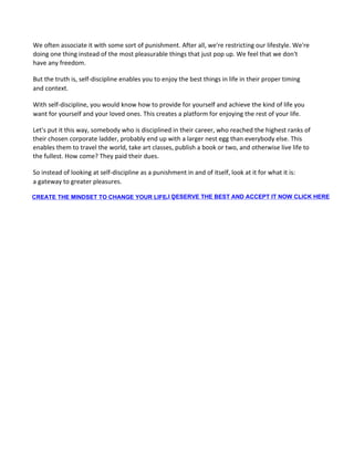 We often associate it with some sort of punishment. After all, we're restricting our lifestyle. We're
doing one thing instead of the most pleasurable things that just pop up. We feel that we don't
have any freedom.
But the truth is, self-discipline enables you to enjoy the best things in life in their proper timing
and context.
With self-discipline, you would know how to provide for yourself and achieve the kind of life you
want for yourself and your loved ones. This creates a platform for enjoying the rest of your life.
Let's put it this way, somebody who is disciplined in their career, who reached the highest ranks of
their chosen corporate ladder, probably end up with a larger nest egg than everybody else. This
enables them to travel the world, take art classes, publish a book or two, and otherwise live life to
the fullest. How come? They paid their dues.
So instead of looking at self-discipline as a punishment in and of itself, look at it for what it is:
a gateway to greater pleasures.
CREATE THE MINDSET TO CHANGE YOUR LIFE ,I DESERVE THE BEST AND ACCEPT IT NOW CLICK HERE,
 