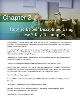 In this chapter, I'm going to give you a quick overview of the 7 techniques that you are going to
learn from this book that would enable you to become more self-disciplined. These techniques are
laid out in chronological order.
If you're looking for a groundbreaking technique, you're going to be sorely disappointed. These are
so basic that you would think that they are common sense – and that is why they're so powerful.
They are common and everyday techniques.
The problem is, people don't put them together, much less commit to them. They think that this is
so easy that don't even bother to try.
The truth is, there's a lot more difficulty with these techniques than you care to see.
But the good news is that the more you do these and stick to them, the easier the succeeding
steps become. You build a sense of momentum. And before you know it, you're able to go through
the 7 techniques like clockwork. It eventually becomes part of your daily routine.
Technique #1: Identify your goals
If you don't know what you're shooting for, don't be surprised if you end up shooting yourself in
the foot.
Technique #2: Prepare a backup plan when temptation arises
Don't get caught flat footed. A little bit of advance preparation goes a long way in helping
you overcome temptation each and every time.
Technique #3: Find your motivation daily
 