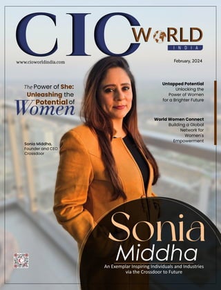 I N D I A
W RLD
February, 2024
www.cioworldindia.com
Untapped Potential
Unlocking the
Power of Women
for a Brighter Future
An Exemplar Inspiring Individuals and Industries
via the Crossdoor to Future
Sonia
Middha
The Power of She:
Unleashing the
Potential of
Women World Women Connect
Building a Global
Network for
Women's
Empowerment
Sonia Middha,
Founder and CEO
Crossdoor
 