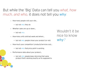 But while the ‘Big’ Data can tell you what, how
much, and who, it does not tell you why.
‣ How many people visit your site...
✴ but not why they do
‣ Whether sales are up or down...
✴ but not why
‣ How many units sold last week and where...
✴ but not why people chose your product (or not)
‣ How much your competitors’ products/services cost...
✴ but not why that price point is working
‣ Performance data about your product...
✴ but not why people keep returning that same
product that’s working exactly as its supposed to
Wouldn’t it be
nice to know
why?
 
