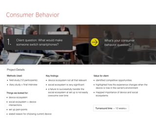 Consumer Behavior
Client question: What would make
someone switch smartphones?1.
Methods Used:
■ ﬁeld study (12 participants)
■ diary study + ﬁnal interview
Things we looked for:
■ device ecosystem
■ social ecosystem + device
intersections
■ set up pain-points
■ stated reason for choosing current device
Key ﬁndings
■ device ecosystem not all that relevant
■ social ecosystem is very signiﬁcant
■ a failure to successfully transfer the
social ecosystem at set up is not easily
overcome over time
Value for client
■ identiﬁed competitive opportunities
■ highlighted how the experience changes when the
device is now in the carrier’s environment
■ mapped importance of device and social
ecosystems
Project Details
Turnaround time: ~ 12 weeks+
What’s your consumer
behavior question?
 