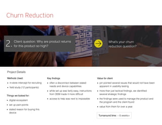 Churn Reduction
Client question: Why are product returns
for this product so high?2.
Methods Used:
■ in-store intercept for recruiting
■ ﬁeld study (12 participants)
Things we looked for:
■ digital ecosystem
■ set up pain-points
■ stated reason for buying this
device
Key ﬁndings
■ often a disconnect between stated
needs and device capabilities
■ while set up was fairly easy, instructions
from OEM made it more difﬁcult
■ access to help was next to impossible
Value for client
■ pin pointed several issues that would not have been
apparent in usability testing
■ more than just tactical ﬁndings, we identiﬁed
several strategic ﬁndings
■ the ﬁndings were used to manage the product and
the program and the client found
■ value from them for over a year.
Project Details
Turnaround time: ~ 6 weeks+
What’s your churn
reduction question?
 