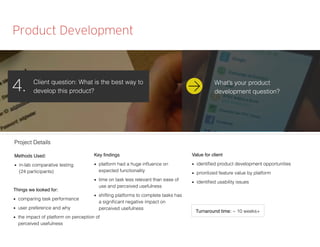 Product Development
Client question: What is the best way to
develop this product?4.
Methods Used:
■ in-lab comparative testing
(24 participants)
Things we looked for:
■ comparing task performance
■ user preference and why
■ the impact of platform on perception of
perceived usefulness
Key ﬁndings
■ platform had a huge inﬂuence on
expected functionality
■ time on task less relevant than ease of
use and perceived usefulness
■ shifting platforms to complete tasks has
a signiﬁcant negative impact on
perceived usefulness
Value for client
■ identiﬁed product development opportunities
■ prioritized feature value by platform
■ identiﬁed usability issues
Project Details
Turnaround time: ~ 10 weeks+
What’s your product
development question?
 