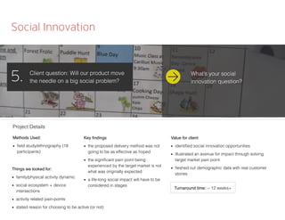 Social Innovation
Client question: Will our product move
the needle on a big social problem?5.
Methods Used:
■ ﬁeld study/ethnography (18
participants)
Things we looked for:
■ family/physical activity dynamic
■ social ecosystem + device
intersections
■ activity related pain-points
■ stated reason for choosing to be active (or not)
Key ﬁndings
■ the proposed delivery method was not
going to be as effective as hoped
■ the signiﬁcant pain point being
experienced by the target market is not
what was originally expected
■ a life-long social impact will have to be
considered in stages
Value for client
■ identiﬁed social innovation opportunities
■ illustrated an avenue for impact through solving
target market pain point
■ ﬂeshed out demographic data with real customer
stories
Project Details
Turnaround time: ~ 12 weeks+
What’s your social
innovation question?
 