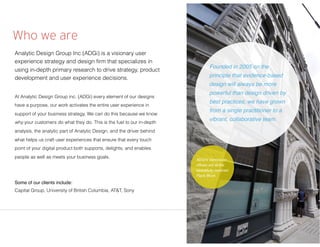 Who we are
Analytic Design Group Inc (ADGi) is a visionary user
experience strategy and design ﬁrm that specializes in
using in-depth primary research to drive strategy, product
development and user experience decisions.
At Analytic Design Group inc. (ADGi) every element of our designs
have a purpose, our work activates the entire user experience in
support of your business strategy. We can do this because we know
why your customers do what they do. This is the fuel to our in-depth
analysis, the analytic part of Analytic Design, and the driver behind
what helps us craft user experiences that ensure that every touch
point of your digital product both supports, delights, and enables
people as well as meets your business goals.
Some of our clients include:
Capital Group, University of British Columbia, AT&T, Sony
Founded in 2005 on the
principle that evidence-based
design will always be more
powerful than design driven by
best practices, we have grown
from a single practitioner to a
vibrant, collaborative team.
ADGi’s Vancouver
ofﬁces are at the
beautifully restored
Flack Block
 
