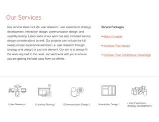 Our Services
Key service areas include: user research, user experience strategy
development, interaction design, communication design, and
usability testing. Lately some of our work has also included service
design considerations as well. Our projects can include the full
sweep of user experience services (i.e. user research through
strategy and design) or just one element. Our aim is to always ﬁt
the work required to the need, and we’ll work with you to ensure
you are getting the best value from our efforts.
/ Usability Testing / / Communication Design / / Interaction Design /
/ User Experience
Strategy Development /
/ User Research /
Service Packages:
• Make it Usable
• Increase Your Impact
• Discover Your Competitive Advantage
 