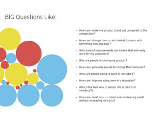 ‣ How can I make my product stand out compared to the
competition?
‣ How can I change the current market dynamic with
something new and bold?
‣ What kind of improvements can I make that will really
work for my customers?
‣ Why are people returning my product?
‣ How can I persuade people to change their behavior?
‣ What are people going to want in the future?
‣ How can I improve sales, even in a recession?
‣ What’s the best way to design this product (or
interface?)
‣ How can I meet my customers ever-increasing needs
without increasing my costs?
BIG Questions Like:
 