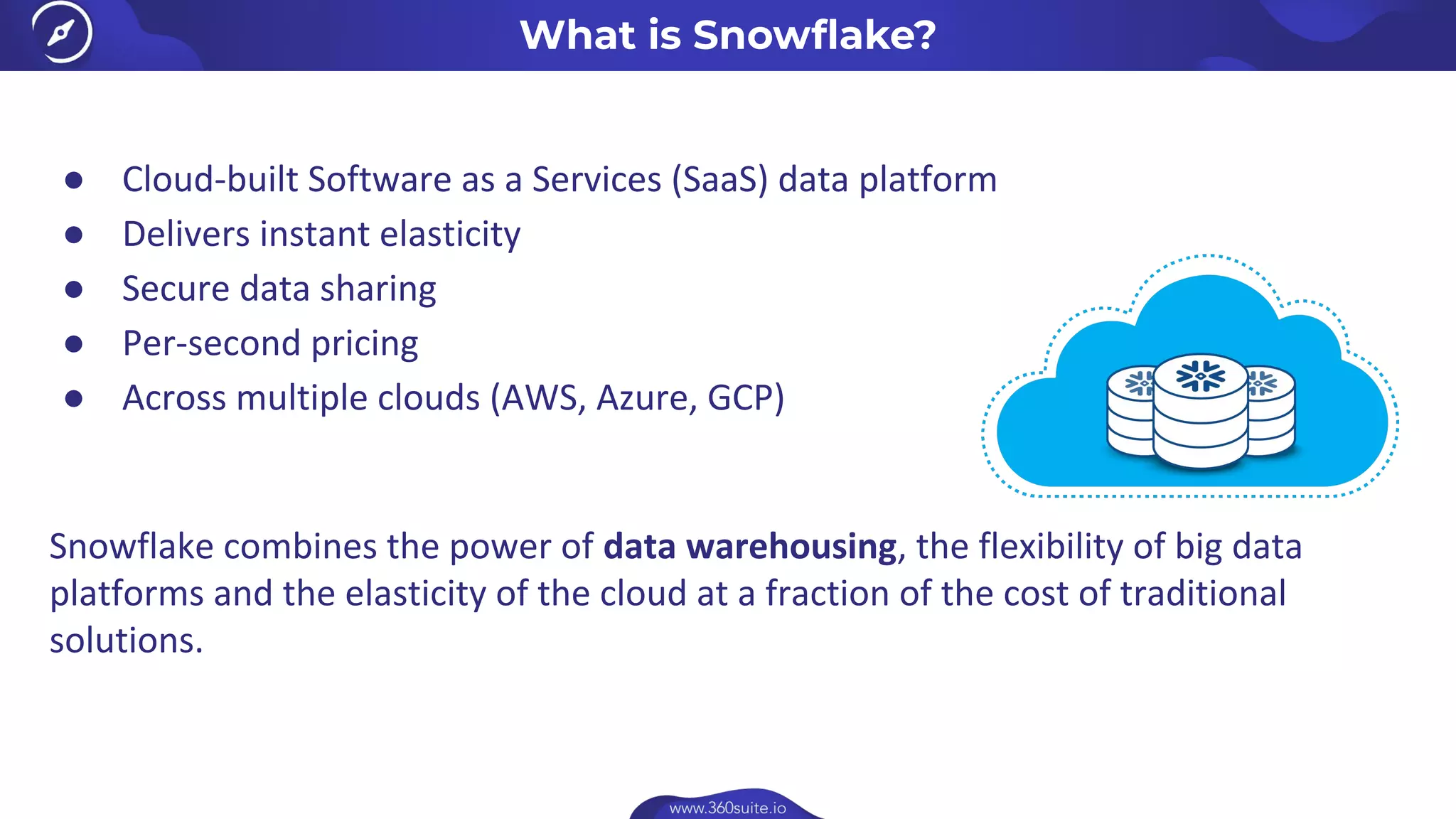 What is Snowﬂake?
● Cloud-built Software as a Services (SaaS) data platform
● Delivers instant elasticity
● Secure data sharing
● Per-second pricing
● Across multiple clouds (AWS, Azure, GCP)
Snowflake combines the power of data warehousing, the flexibility of big data
platforms and the elasticity of the cloud at a fraction of the cost of traditional
solutions.
 