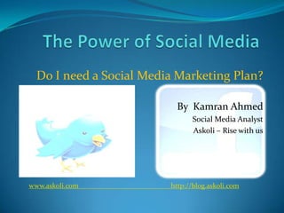 The Power of Social Media Do I need a Social Media Marketing Plan? By  Kamran Ahmed Social Media Analyst Askoli – Rise with us www.askoli.com				http://blog.askoli.com 