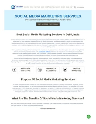 +91-991-000-2006
SOCIAL MEDIA MARKETING SERVICES
ENGAGEMENT IS EVERYTHING FOR SOCIA ADVERTISING
Best Social Media Marketing Services In Delhi, India
Creation Infoways is the best social media marketing services company In Delhi, India. Social media marketing (SMM) is associated with the influence of
social media and social networks to market the products and services of a company. Social media marketing is the best way to engage more with
potential customers and find new customers to get more sales. Moreover, it also provides a chance to grow the culture, mission, or tone associated with
your brand. Social media marketing agency in India give more importance to purpose-built data analytics tools and eventually allows marketers to track
the success of their purposes.
Utilising colourful social media platforms in order to promote and announce the goods, services or information is called social media marketing. It entails
producing and promoting interesting material on the social media platforms, interacting with target request and eventually encouraging asked
behaviours, such as generating website business, leads or purchases. To engage with their followership, producing brand mindfulness, encouraging
consumer fidelity and negotiating their marketing objects, companies and brands employ the social media advertising services.
Running paid social media advertising juggernauts, uploading textbook, photos, videos and other multimedia material, tracking and analysing
performance data and keeping up with the platform algorithms and trends are just some of the many operations that make up social media marketing.
Engaging with guests in more­meaningful and targeted ways, chatbot te­
chnology has become a crucial component of mode­
rn digital marketing strategies.
Its ability to provide­businesses with invaluable opportunitie­
s for interaction is unparalleled.

FACEBOOK
MARKETING 
INSTAGRAM
MARKETING 
TWITTER
MARKETING
Purpose Of Social Media Marketing Services
The primary bases of Social media marketing are social media and social networks to enhance a company's online business. Social sites, including
Facebook, Twitter, and Instagram, are the most commonly executed social media marketing platforms, according to the most trusted social media
marketing company in Delhi. Social media websites are the best platforms for marketers to employ the most effective tactics and strategies to promote
content and find more engaging people. Many social networks also provide advanced information regarding the potential customers' geographical,
demographic, and personal data. This information helps marketers tailor their messages on the right track to get the best business leads.
What Are The Benefits Of Social Media Marketing Services?
Best social media marketing services offer numerous advantages to businesses. They enable companies to increase their online visibility, engage with
their target audience, and achieve their marketing goals effectively.
Some key benefits include:
SERVICES ABOUT PORTFOLIO MEDIA VIDEO PRODUCTION CONTACT CAREER BLOG FAQ
GET MY FREE PROPOSAL 
 