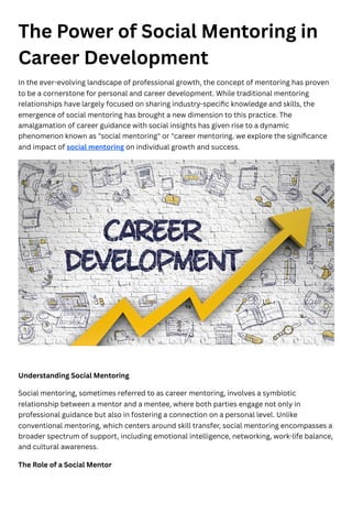 The Power of Social Mentoring in
Career Development
In the ever-evolving landscape of professional growth, the concept of mentoring has proven
to be a cornerstone for personal and career development. While traditional mentoring
relationships have largely focused on sharing industry-specific knowledge and skills, the
emergence of social mentoring has brought a new dimension to this practice. The
amalgamation of career guidance with social insights has given rise to a dynamic
phenomenon known as "social mentoring" or "career mentoring. we explore the significance
and impact of social mentoring on individual growth and success.
Understanding Social Mentoring
Social mentoring, sometimes referred to as career mentoring, involves a symbiotic
relationship between a mentor and a mentee, where both parties engage not only in
professional guidance but also in fostering a connection on a personal level. Unlike
conventional mentoring, which centers around skill transfer, social mentoring encompasses a
broader spectrum of support, including emotional intelligence, networking, work-life balance,
and cultural awareness.
The Role of a Social Mentor
 