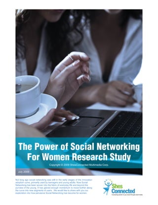 1




  The Power of Social Networking
    For Women Research Study
                                  Copyright © 2009 ShesConnected Multimedia Corp.

  July 2009


Not long ago social networking was still in the early stages of the innovation
adoption curve, primarily used by teenagers and young adults. Now Social
Networking has been woven into the fabric of everyday life and beyond the
purview of of young. It has gained enough momentum to 2009
The Powerthe Social Networking For Women Study - Julymove further along
the curve into new segments of users. We would like to share with you our
exploration into how pervasive Social Networking has become for women.                              Connecting women to your brand through social media
                                                                                    Connecting women to your brand through social media
 