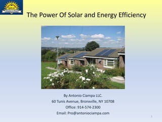 The Power Of Solar and Energy Efficiency




               By Antonio Ciampa LLC.
        60 Tunis Avenue, Bronxville, NY 10708
                Office: 914-574-2300
           Email: Pro@antoniociampa.com
                                                1
 