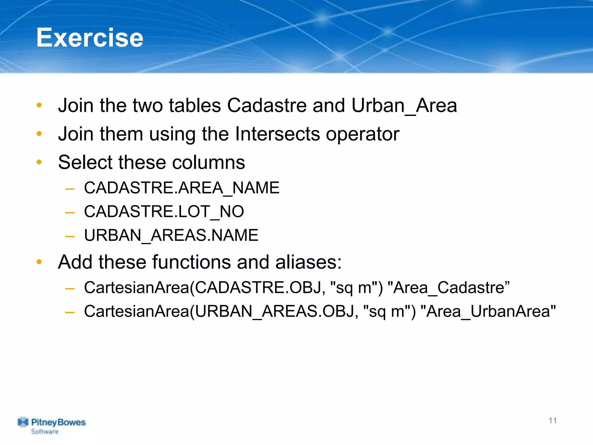 Exercise
• Join the two tables Cadastre and Urban_Area
• Join them using the Intersects operator
• Select these columns
– CADASTRE.AREA_NAME
– CADASTRE.LOT_NO
– URBAN_AREAS.NAME
• Add these functions and aliases:
– CartesianArea(CADASTRE.OBJ, "sq m") "Area_Cadastre”
– CartesianArea(URBAN_AREAS.OBJ, "sq m") "Area_UrbanArea"
11
 