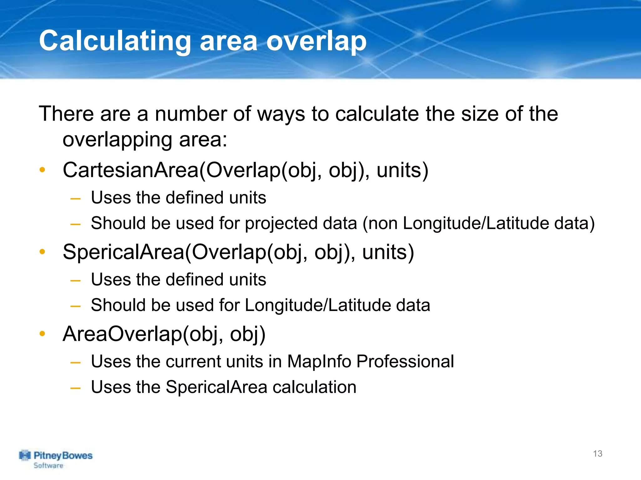 Calculating area overlap
There are a number of ways to calculate the size of the
overlapping area:
• CartesianArea(Overlap(obj, obj), units)
– Uses the defined units
– Should be used for projected data (non Longitude/Latitude data)
• SpericalArea(Overlap(obj, obj), units)
– Uses the defined units
– Should be used for Longitude/Latitude data
• AreaOverlap(obj, obj)
– Uses the current units in MapInfo Professional
– Uses the SpericalArea calculation
13
 
