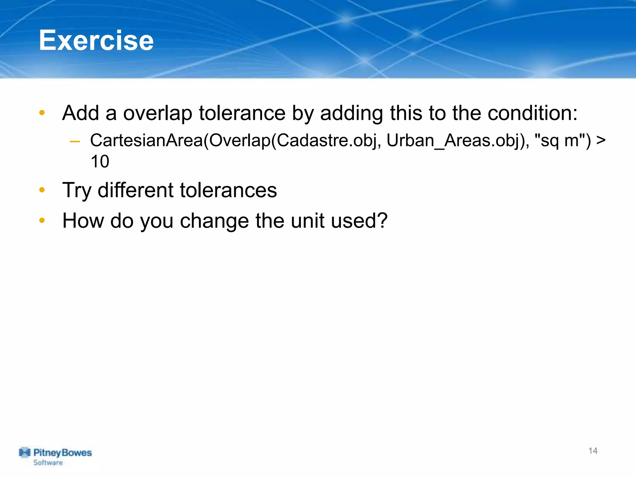 Exercise
• Add a overlap tolerance by adding this to the condition:
– CartesianArea(Overlap(Cadastre.obj, Urban_Areas.obj), "sq m") >
10
• Try different tolerances
• How do you change the unit used?
14
 
