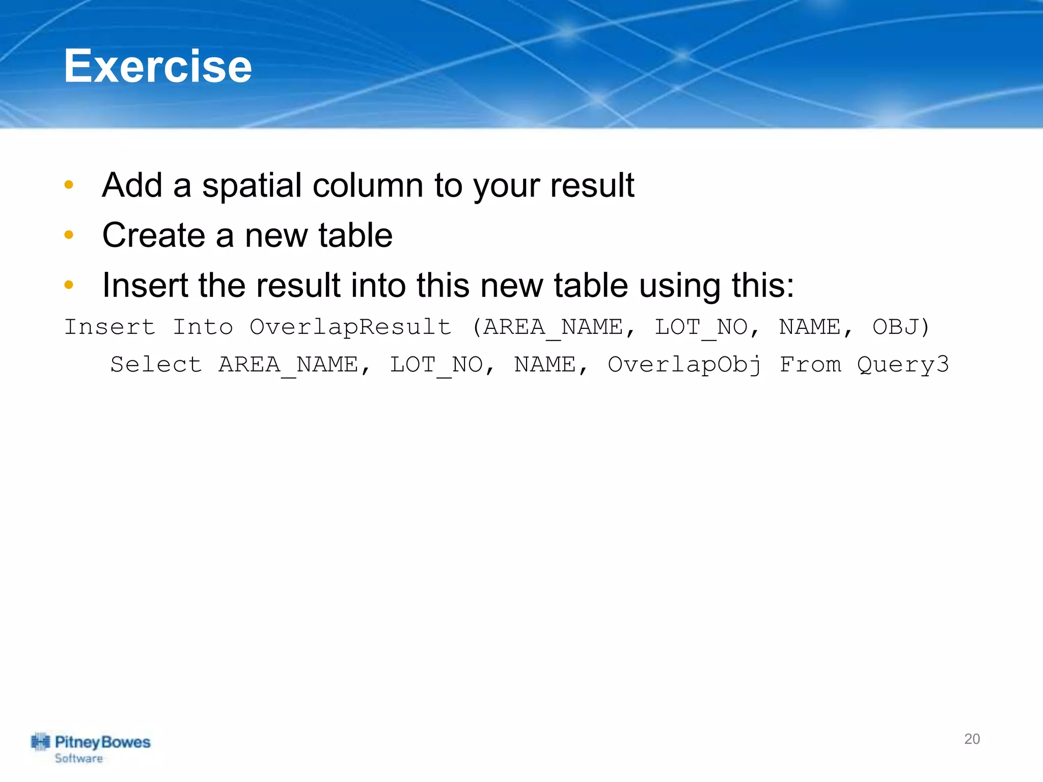 Exercise
• Add a spatial column to your result
• Create a new table
• Insert the result into this new table using this:
Insert Into OverlapResult (AREA_NAME, LOT_NO, NAME, OBJ)
Select AREA_NAME, LOT_NO, NAME, OverlapObj From Query3
20
 