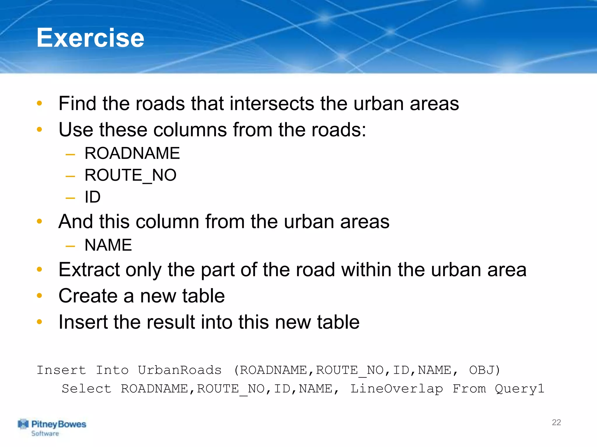 Exercise
• Find the roads that intersects the urban areas
• Use these columns from the roads:
– ROADNAME
– ROUTE_NO
– ID
• And this column from the urban areas
– NAME
• Extract only the part of the road within the urban area
• Create a new table
• Insert the result into this new table
Insert Into UrbanRoads (ROADNAME,ROUTE_NO,ID,NAME, OBJ)
Select ROADNAME,ROUTE_NO,ID,NAME, LineOverlap From Query1
22
 