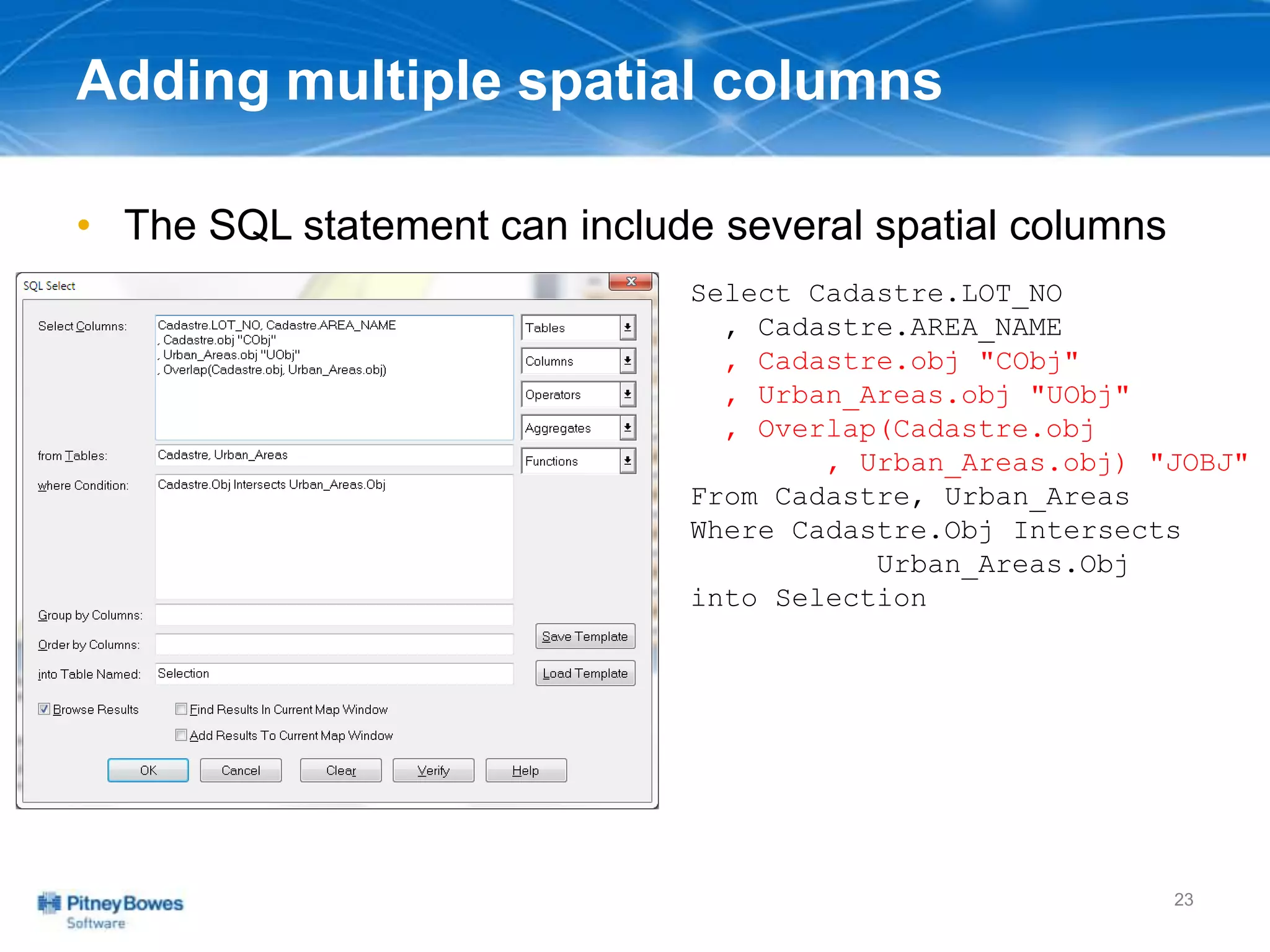 Adding multiple spatial columns
• The SQL statement can include several spatial columns
23
Select Cadastre.LOT_NO
, Cadastre.AREA_NAME
, Cadastre.obj "CObj"
, Urban_Areas.obj "UObj"
, Overlap(Cadastre.obj
, Urban_Areas.obj) "JOBJ"
From Cadastre, Urban_Areas
Where Cadastre.Obj Intersects
Urban_Areas.Obj
into Selection
 