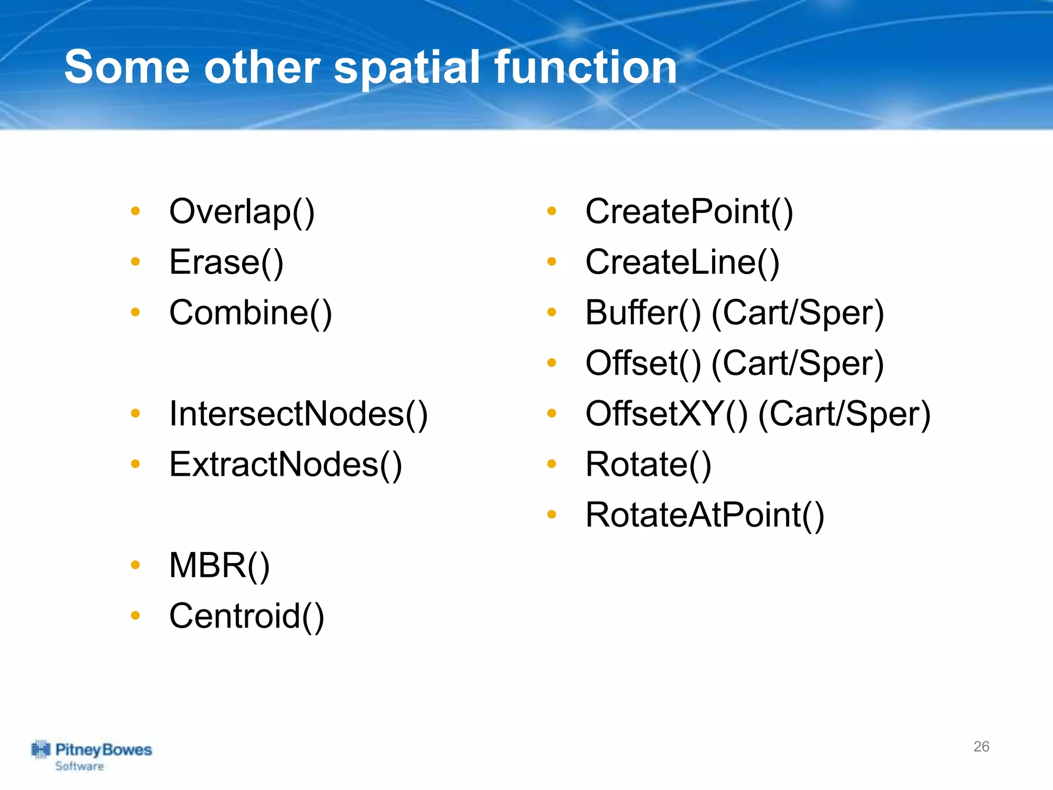 Some other spatial function
• Overlap()
• Erase()
• Combine()
• IntersectNodes()
• ExtractNodes()
• MBR()
• Centroid()
• CreatePoint()
• CreateLine()
• Buffer() (Cart/Sper)
• Offset() (Cart/Sper)
• OffsetXY() (Cart/Sper)
• Rotate()
• RotateAtPoint()
26
 