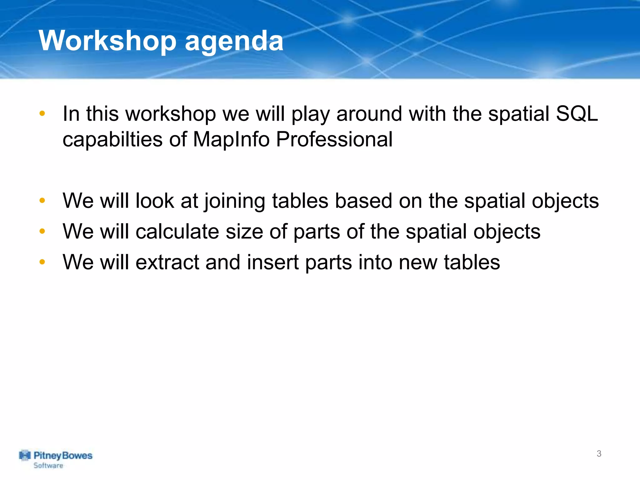 Workshop agenda
• In this workshop we will play around with the spatial SQL
capabilties of MapInfo Professional
• We will look at joining tables based on the spatial objects
• We will calculate size of parts of the spatial objects
• We will extract and insert parts into new tables
3
 